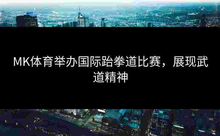 MK体育举办国际跆拳道比赛，展现武道精神