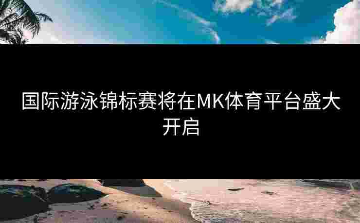 国际游泳锦标赛将在MK体育平台盛大开启